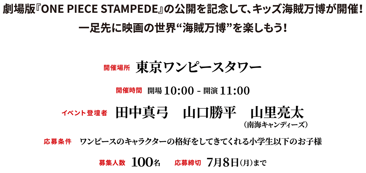 劇場版『ONE PIECE STAMPEDE』の公開を記念して、キッズ海賊万博が開催！一足先に映画の世界“海賊万博”を楽しもう！開催場所：東京ワンピースタワー、開催時間：開場 10:00 - 開演 11:00、イベント登壇者：田中真弓　山口勝平　山里亮太、応募条件：ワンピースのキャラクターの格好をしてきてくれる小学生以下のお子様、募集人数：１００名、応募締切：7月8日（月）まで