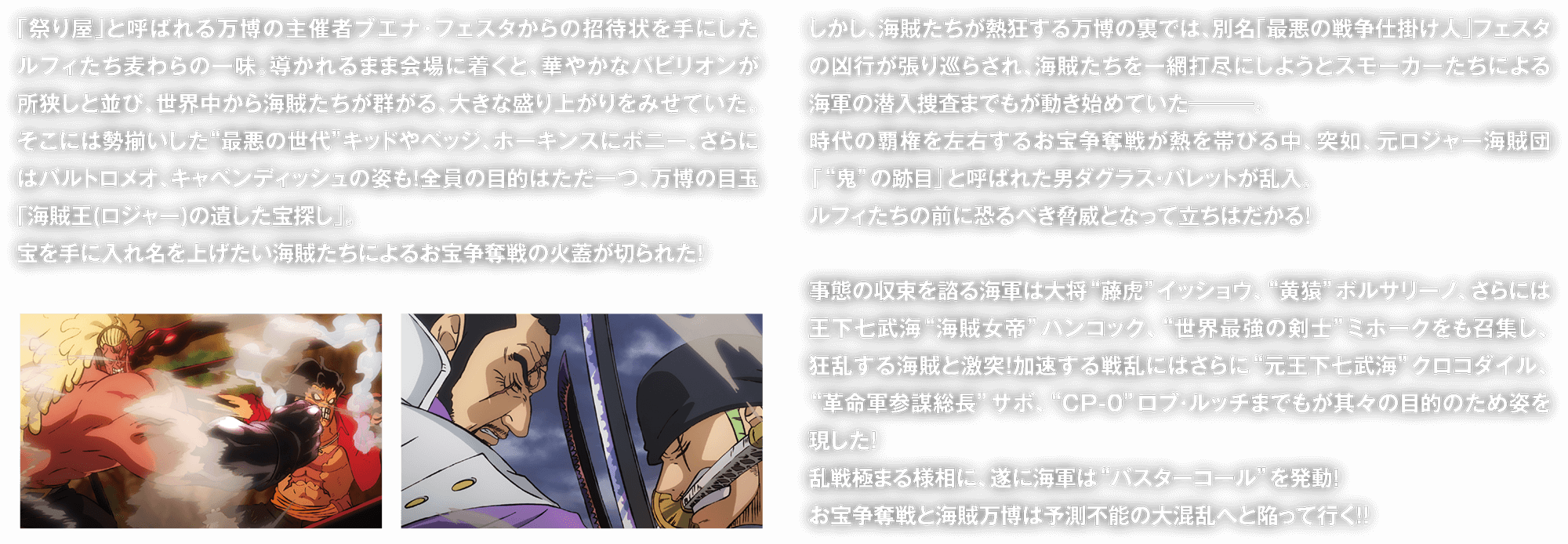 「祭り屋」と呼ばれる万博の主催者ブエナ・フェスタからの招待状を手にしたルフィたち麦わらの一味。導かれるまま会場に着くと、華やかなパビリオンが所狭しと並び、世界中から海賊たちが群がる、大きな盛り上がりをみせていた。そこには勢揃いした“最悪の世代”キッドやベッジ、ホーキンスにボニー、さらにはバルトロメオ、キャベンディッシュの姿も！全員の目的はただ一つ、万博の目玉「海賊王(ロジャー)の遺した宝探し」。　宝を手に入れ名を上げたい海賊たちによるお宝争奪戦の火蓋が切られた！　しかし、海賊たちが熱狂する万博の裏では、別名「最悪の戦争仕掛け人」フェスタの凶行が張り巡らされ、海賊たちを一網打尽にしようとスモーカーたちによる海軍の潜入捜査までもが動き始めていた―――。　時代の覇権を左右するお宝争奪戦が熱を帯びる中、突如、元ロジャー海賊団「“鬼”の跡目」と呼ばれた男ダグラス・バレットが乱入。　ルフィたちの前に恐るべき脅威となって立ちはだかる！　　事態の収束を諮る海軍は大将“藤虎”イッショウ、“黄猿”ボルサリーノ、さらには王下七武海“海賊女帝”ハンコック、“世界最強の剣士”ミホークをも召集し、狂乱する海賊と激突！加速する戦乱にはさらに“元王下七武海”クロコダイル、“革命軍参謀総長”サボ、“CP-0”ロブ・ルッチまでもが其々の目的のため姿を現した！　乱戦極まる様相に、遂に海軍は“バスターコール”を発動！　お宝争奪戦と海賊万博は予測不能の大混乱へと陥って行く！！